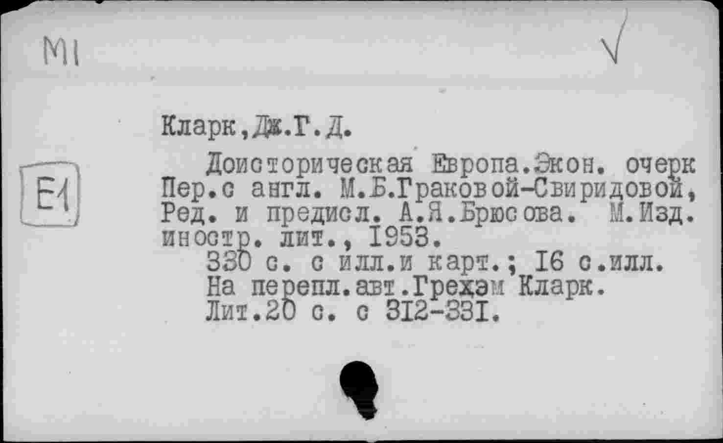 ﻿Кларк, Дж.Г.Д.
Доисторическая Европа.Экон, оче Пер.с англ. М.Б.Г раковой-Свиридово Ред. и предисл. А.Я.Брюсова. И.йз иностр, лит., IS53.
330 с. с илл.и карт.; 16 с.илл.
На перепл.авт.Грехам Кларк.
Лит.20 с. с 312-331.